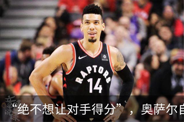 “绝不想让对手得分”，奥萨尔自述每晚扛最艰巨防守任务