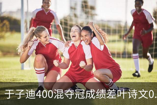 于子迪400混夺冠成绩差叶诗文0.13秒 她才13岁！加强蛙自还能更快