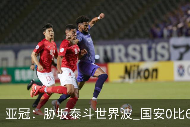 亚冠：胁坂泰斗世界波 国安0比6落后川崎前锋