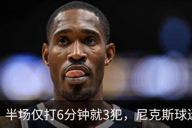半场仅打6分钟就3犯，尼克斯球迷社媒吐槽唐斯