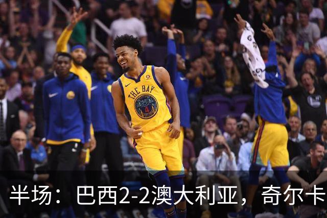 半场：巴西2-2澳大利亚，奇尔卡蒂蝎子摆尾破门