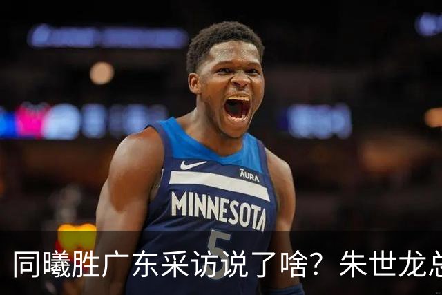 同曦胜广东采访说了啥？朱世龙总结最后阶段问题，摩尔直指季后赛