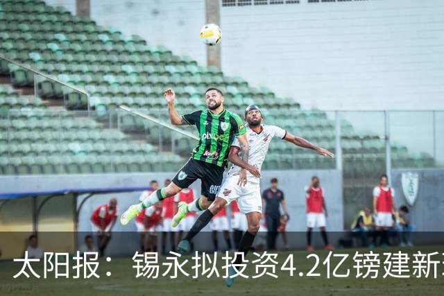 太阳报：锡永拟投资4.2亿镑建新球场，并建环绕球场的过山车
