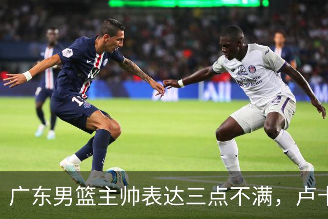 广东男篮主帅表达三点不满，卢卡25分钟得1分被喷，胡明轩徐杰需调整