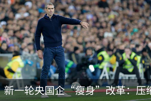 新一轮央国企“瘦身”改革：压缩管理层级，削减机构臃肿！