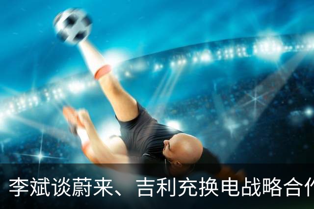 李斌谈蔚来、吉利充换电战略合作：减少重复建设和投入浪费 实现共赢和良性竞争
