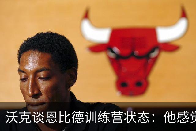 沃克谈恩比德训练营状态：他感觉不错，我一点都不担心他