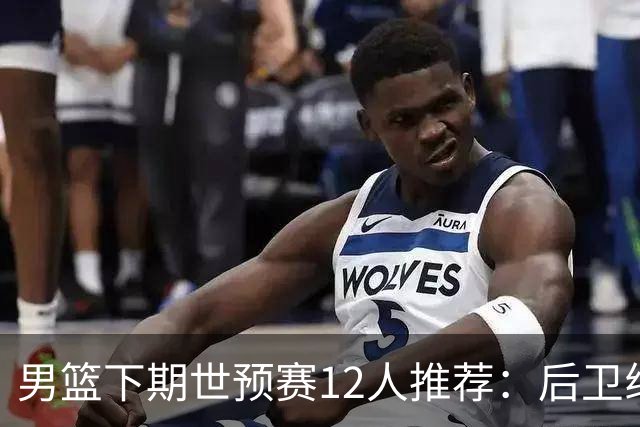 男篮下期世预赛12人推荐：后卫线大洗牌，2前锋应破格录用