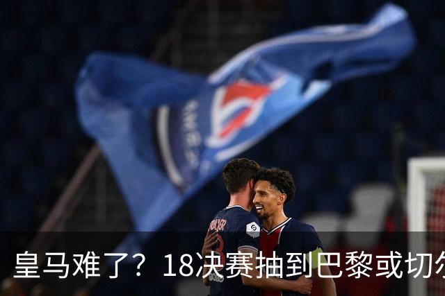 皇马难了？1/8决赛抽到巴黎或切尔西可能性达5成