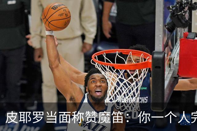 皮耶罗当面称赞魔笛：你一个人完成这一切 享受吧！