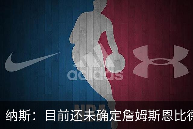 纳斯：目前还未确定詹姆斯恩比德是一起轮休背靠背还是各打一场