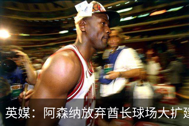 英媒：阿森纳放弃酋长球场大扩建，转而持续改善主场设施