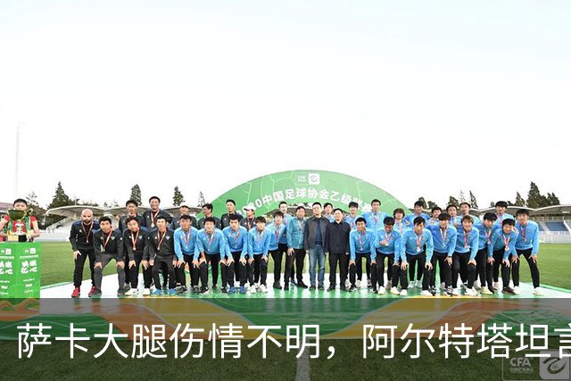 萨卡大腿伤情不明，阿尔特塔坦言早期信号“不好”