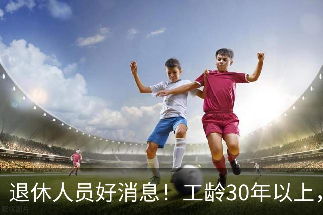 退休人员好消息！工龄30年以上，除养老金外，还可享受这几大福利