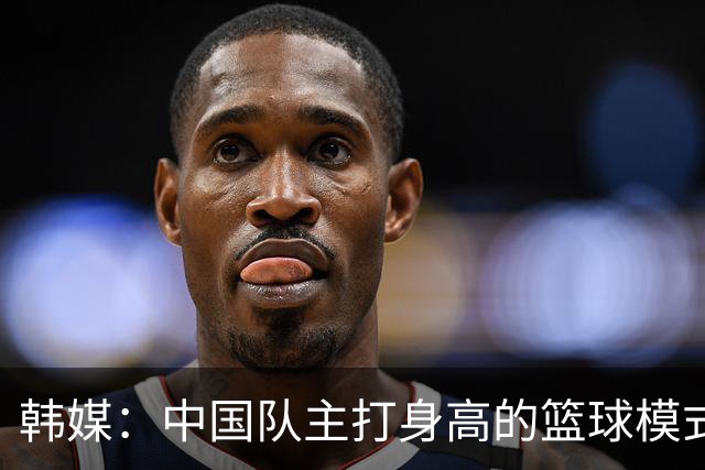 韩媒：中国队主打身高的篮球模式已行不通 韩国队用射术赢下比赛