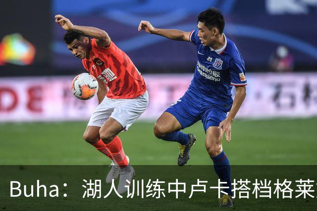 Buha：湖人训练中卢卡搭档格莱姆斯和扎伊尔 我倾向于让他们首发